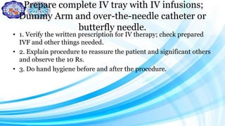 Prepare complete IV tray with IV infusions;
Dummy Arm and over-the-needle catheter or
butterfly needle.
• 1. Verify the written prescription for IV therapy; check prepared
IVF and other things needed.
• 2. Explain procedure to reassure the patient and significant others
and observe the 10 Rs.
• 3. Do hand hygiene before and after the procedure.
 