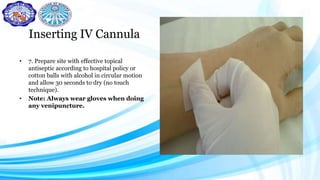 Inserting IV Cannula
• 7. Prepare site with effective topical
antiseptic according to hospital policy or
cotton balls with alcohol in circular motion
and allow 30 seconds to dry (no touch
technique).
• Note: Always wear gloves when doing
any venipuncture.
 