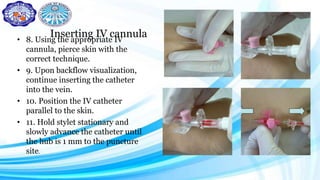 Inserting IV cannula• 8. Using the appropriate IV
cannula, pierce skin with the
correct technique.
• 9. Upon backflow visualization,
continue inserting the catheter
into the vein.
• 10. Position the IV catheter
parallel to the skin.
• 11. Hold stylet stationary and
slowly advance the catheter until
the hub is 1 mm to the puncture
site.
 