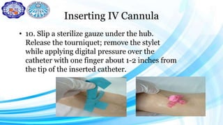 Inserting IV Cannula
• 10. Slip a sterilize gauze under the hub.
Release the tourniquet; remove the stylet
while applying digital pressure over the
catheter with one finger about 1-2 inches from
the tip of the inserted catheter.
 