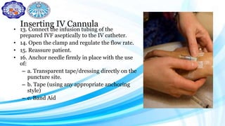 Inserting IV Cannula
• 13. Connect the infusion tubing of the
prepared IVF aseptically to the IV catheter.
• 14. Open the clamp and regulate the flow rate.
• 15. Reassure patient.
• 16. Anchor needle firmly in place with the use
of:
– a. Transparent tape/dressing directly on the
puncture site.
– b. Tape (using any appropriate anchoring
style)
– c. Band Aid
 