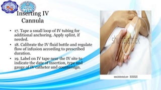 Inserting IV
Cannula
• 17. Tape a small loop of IV tubing for
additional anchoring. Apply splint, if
needed.
• 18. Calibrate the IV fluid bottle and regulate
flow of infusion according to prescribed
duration.
• 19. Label on IV tape near the IV site to
indicate the date of insertion, type and
gauge of IV catheter and countersign.
 