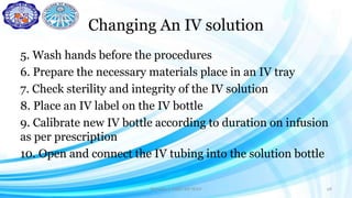 Changing An IV solution
5. Wash hands before the procedures
6. Prepare the necessary materials place in an IV tray
7. Check sterility and integrity of the IV solution
8. Place an IV label on the IV bottle
9. Calibrate new IV bottle according to duration on infusion
as per prescription
10. Open and connect the IV tubing into the solution bottle
Darwina I. Halbi RN MAN 28
 