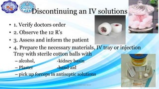 Discontinuing an IV solutions
• 1. Verify doctors order
• 2. Observe the 12 R’s
• 3. Assess and inform the patient
• 4. Prepare the necessary materials, IV tray or injection
Tray with sterile cotton balls with
– alcohol, -kidney basin
– Plaster -band aid
– pick up forceps in antiseptic solutions
Darwina I. Halbi RN MAN 31
 