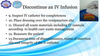 Discontinue an IV Infusion
• 9. Inspect IV catheter for completeness
• 10. Place dressing over the venipuncture site
• 11. Discard all waste materials including IV cannula
according to health care waste management
• 12. Reassure the patient
• 13.Document time of discontinuance, status of insertion
site and integrity of the iv catheter
Darwina I. Halbi RN MAN 33
 