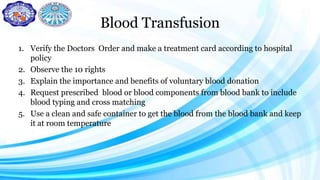 Blood Transfusion
1. Verify the Doctors Order and make a treatment card according to hospital
policy
2. Observe the 10 rights
3. Explain the importance and benefits of voluntary blood donation
4. Request prescribed blood or blood components from blood bank to include
blood typing and cross matching
5. Use a clean and safe container to get the blood from the blood bank and keep
it at room temperature
 
