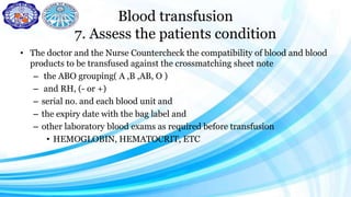 Blood transfusion
7. Assess the patients condition
• The doctor and the Nurse Countercheck the compatibility of blood and blood
products to be transfused against the crossmatching sheet note
– the ABO grouping( A ,B ,AB, O )
– and RH, (- or +)
– serial no. and each blood unit and
– the expiry date with the bag label and
– other laboratory blood exams as required before transfusion
• HEMOGLOBIN, HEMATOCRIT, ETC
 