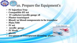 10. Prepare the Equipment's
• IV Injection Tray
• Compatible BT set
• IV catheter/needle gauge 18
• Plaster tourniquet
• Blood/ or blood components to be transfuse
• Plain NSS
• IV set
• needle gauge
• IV Hook
• gloves
• 2x2 gauze or transparent dressing, plaster
 