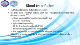 Blood transfusion
• 11. Do hand hygiene before the procedure
• 12. If the main IV is D5% initiate an IV line , with plain NSS on the other
site and regulate IVF
• 13. Open a compatible blood set aseptically and
– close the roller clamp
– Spike blood bag carefully,
– fill the drip chamber at least half full
– Prime tubing ang remove air bubbles if any
– Use needle gauge 18 0r 19 side drip for adult and 22 for pedia
• If blood is given through the Y injection port the gauge of the needle is
disregarded
 