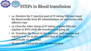 STEPs in Blood transfusion
• 14. Disinfect the Y injection port of IV tubing NSS and insert
the blood needle from BT administration set and secure with
adhesive tape
• 15. Close the roller clamp of IV tubing of plain NSS and
regulate in KVO while the transfusion is going on
• 16. Transfuse the blood via the injection and regulate and
regulate it at 10-15 gtts/min and then at the prescribe
rate(usually 25 gtts/min)
• Monitor the patient for any adverse reaction
 