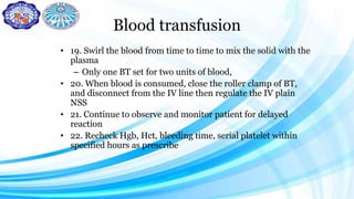 Blood transfusion
• 19. Swirl the blood from time to time to mix the solid with the
plasma
– Only one BT set for two units of blood,
• 20. When blood is consumed, close the roller clamp of BT,
and disconnect from the IV line then regulate the IV plain
NSS
• 21. Continue to observe and monitor patient for delayed
reaction
• 22. Recheck Hgb, Hct, bleeding time, serial platelet within
specified hours as prescribe
 