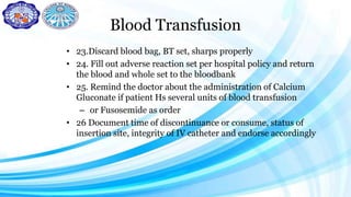 Blood Transfusion
• 23.Discard blood bag, BT set, sharps properly
• 24. Fill out adverse reaction set per hospital policy and return
the blood and whole set to the bloodbank
• 25. Remind the doctor about the administration of Calcium
Gluconate if patient Hs several units of blood transfusion
– or Fusosemide as order
• 26 Document time of discontinuance or consume, status of
insertion site, integrity of IV catheter and endorse accordingly
 