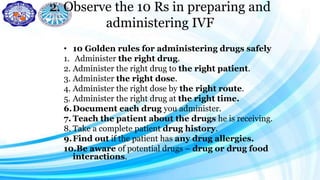 2. Observe the 10 Rs in preparing and
administering IVF
• 10 Golden rules for administering drugs safely
1. Administer the right drug.
2. Administer the right drug to the right patient.
3. Administer the right dose.
4. Administer the right dose by the right route.
5. Administer the right drug at the right time.
6.Document each drug you administer.
7. Teach the patient about the drugs he is receiving.
8. Take a complete patient drug history.
9.Find out if the patient has any drug allergies.
10.Be aware of potential drugs – drug or drug food
interactions.
 