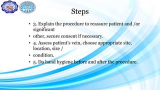 Steps
• 3. Explain the procedure to reassure patient and /or
significant
• other, secure consent if necessary.
• 4. Assess patient’s vein, choose appropriate site,
location, size /
• condition.
• 5. Do hand hygiene before and after the procedure.
 