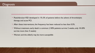 Diagnosis
• PostinfarctionVSD developed in 1%-3% of patients before the advent of thrombolytic
therapy and acute PCI.
• After these interventions, the frequency has been reduced to less than 0.5%.
• Without treatment, early death is common (<30% patients survive 2 weeks, only 10-20%
survive more than 4 weeks)
• Women and the elderly may be more susceptible
 