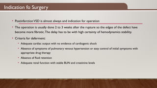 Indication fo Surgery
• PostinfarctionVSD is almost always and indication for operation
• The operation is usually done 2 to 3 weeks after the rupture so the edges of the defect have
become more fibrotic.The delay has to be with high certainty of hemodynamics stability.
• Criteria for deferment:
• Adequate cardiac output with no evidence of cardiogenic shock
• Absence of symptoms of pulmonary venous hypertension or easy control of initial symptoms with
appropriate drug therapy
• Absence of fluid retention
• Adequate renal function with stable BUN and creatinine levels
 
