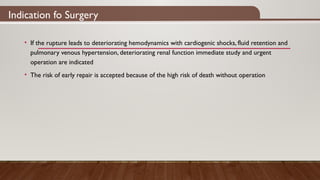 Indication fo Surgery
• If the rupture leads to deteriorating hemodynamics with cardiogenic shocks, fluid retention and
pulmonary venous hypertension, deteriorating renal function immediate study and urgent
operation are indicated
• The risk of early repair is accepted because of the high risk of death without operation
 