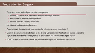 Preparation for Surgery
• Three important goals of preoperative management:
• Maintain CO and arterial pressure for adequate end organ perfusion
• Reduce SVR to decrease left to right shunt
• Maintain adequate coronary blood flow
• Intra-Aortic balloon pump placement
• Pharmacologic therapy (intotropic agents, diuretics, intravenous vasodilators)
• Occlude the shunt with the balloon of the Swanz Ganz catheter that has been passed across the
septum and stabilize the hemodynamics in preparation for subsequent surgical repair
• ECMO or ventricular assist device for patients with significant ventricular dysfunction.
 