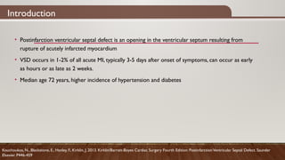 Introduction
Kouchoukos, N., Blackstone, E., Hanley, F., Kirklin, J. 2013. Kirklin/Barratt-Boyes Cardiac Surgery Fourth Edition: PostinfarctionVentricular Septal Defect. Saunder
Elsevier. P446-459
• Postinfarction ventricular septal defect is an opening in the ventricular septum resulting from
rupture of acutely infarcted myocardium
• VSD occurs in 1-2% of all acute MI, typically 3-5 days after onset of symptoms, can occur as early
as hours or as late as 2 weeks.
• Median age 72 years, higher incidence of hypertension and diabetes
 