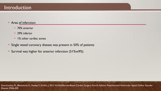 Introduction
• Area of infarction:
• 70% anterior
• 29% inferior
• 1% other cardiac zones
• Single vessel coronary disease was present in 50% of patients
• Survival was higher for anterior infarction (51%vs9%)
Kouchoukos, N., Blackstone, E., Hanley, F., Kirklin, J. 2013. Kirklin/Barratt-Boyes Cardiac Surgery Fourth Edition: PostinfarctionVentricular Septal Defect. Saunder
Elsevier. P446-459
 