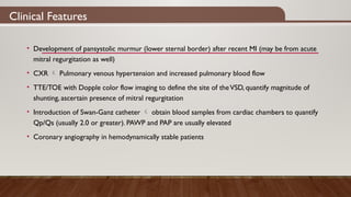 Clinical Features
• Development of pansystolic murmur (lower sternal border) after recent MI (may be from acute
mitral regurgitation as well)
• CXR  Pulmonary venous hypertension and increased pulmonary blood flow
• TTE/TOE with Dopple color flow imaging to define the site of theVSD, quantify magnitude of
shunting, ascertain presence of mitral regurgitation
• Introduction of Swan-Ganz catheter  obtain blood samples from cardiac chambers to quantify
Qp/Qs (usually 2.0 or greater). PAWP and PAP are usually elevated
• Coronary angiography in hemodynamically stable patients
 