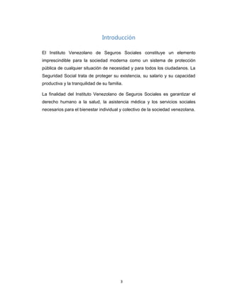 Introducción
El Instituto Venezolano de Seguros Sociales constituye un elemento
imprescindible para la sociedad moderna como un sistema de protección
pública de cualquier situación de necesidad y para todos los ciudadanos. La
Seguridad Social trata de proteger su existencia, su salario y su capacidad
productiva y la tranquilidad de su familia.
La finalidad del Instituto Venezolano de Seguros Sociales es garantizar el
derecho humano a la salud, la asistencia médica y los servicios sociales
necesarios para el bienestar individual y colectivo de la sociedad venezolana.
3
 