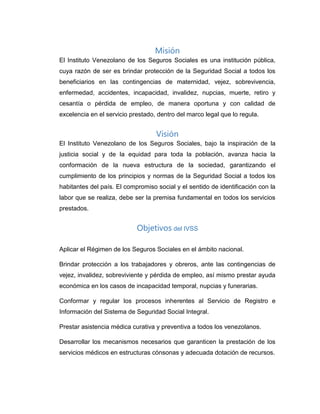 Misión
El Instituto Venezolano de los Seguros Sociales es una institución pública,
cuya razón de ser es brindar protección de la Seguridad Social a todos los
beneficiarios en las contingencias de maternidad, vejez, sobrevivencia,
enfermedad, accidentes, incapacidad, invalidez, nupcias, muerte, retiro y
cesantía o pérdida de empleo, de manera oportuna y con calidad de
excelencia en el servicio prestado, dentro del marco legal que lo regula.
Visión
El Instituto Venezolano de los Seguros Sociales, bajo la inspiración de la
justicia social y de la equidad para toda la población, avanza hacia la
conformación de la nueva estructura de la sociedad, garantizando el
cumplimiento de los principios y normas de la Seguridad Social a todos los
habitantes del país. El compromiso social y el sentido de identificación con la
labor que se realiza, debe ser la premisa fundamental en todos los servicios
prestados.
Objetivos del IVSS
Aplicar el Régimen de los Seguros Sociales en el ámbito nacional.
Brindar protección a los trabajadores y obreros, ante las contingencias de
vejez, invalidez, sobreviviente y pérdida de empleo, así mismo prestar ayuda
económica en los casos de incapacidad temporal, nupcias y funerarias.
Conformar y regular los procesos inherentes al Servicio de Registro e
Información del Sistema de Seguridad Social Integral.
Prestar asistencia médica curativa y preventiva a todos los venezolanos.
Desarrollar los mecanismos necesarios que garanticen la prestación de los
servicios médicos en estructuras cónsonas y adecuada dotación de recursos.
 