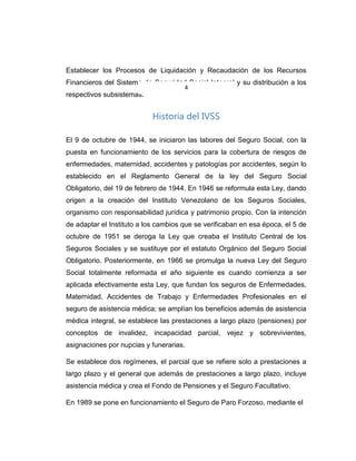 Establecer los Procesos de Liquidación y Recaudación de los Recursos
Financieros del Sistema de Seguridad Social Integral y su distribución a los
respectivos subsistemas.
Historia del IVSS
El 9 de octubre de 1944, se iniciaron las labores del Seguro Social, con la
puesta en funcionamiento de los servicios para la cobertura de riesgos de
enfermedades, maternidad, accidentes y patologías por accidentes, según lo
establecido en el Reglamento General de la ley del Seguro Social
Obligatorio, del 19 de febrero de 1944. En 1946 se reformula esta Ley, dando
origen a la creación del Instituto Venezolano de los Seguros Sociales,
organismo con responsabilidad jurídica y patrimonio propio. Con la intención
de adaptar el Instituto a los cambios que se verificaban en esa época, el 5 de
octubre de 1951 se deroga la Ley que creaba el Instituto Central de los
Seguros Sociales y se sustituye por el estatuto Orgánico del Seguro Social
Obligatorio. Posteriormente, en 1966 se promulga la nueva Ley del Seguro
Social totalmente reformada el año siguiente es cuando comienza a ser
aplicada efectivamente esta Ley, que fundan los seguros de Enfermedades,
Maternidad, Accidentes de Trabajo y Enfermedades Profesionales en el
seguro de asistencia médica; se amplían los beneficios además de asistencia
médica integral, se establece las prestaciones a largo plazo (pensiones) por
conceptos de invalidez, incapacidad parcial, vejez y sobrevivientes,
asignaciones por nupcias y funerarias.
Se establece dos regímenes, el parcial que se refiere solo a prestaciones a
largo plazo y el general que además de prestaciones a largo plazo, incluye
asistencia médica y crea el Fondo de Pensiones y el Seguro Facultativo.
En 1989 se pone en funcionamiento el Seguro de Paro Forzoso, mediante el
4
 