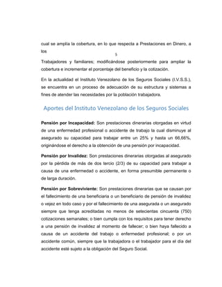 cual se amplía la cobertura, en lo que respecta a Prestaciones en Dinero, a
los
Trabajadores y familiares; modificándose posteriormente para ampliar la
cobertura e incrementar el porcentaje del beneficio y la cotización.
En la actualidad el Instituto Venezolano de los Seguros Sociales (I.V.S.S.),
se encuentra en un proceso de adecuación de su estructura y sistemas a
fines de atender las necesidades por la población trabajadora.
Aportes del Instituto Venezolano de los Seguros Sociales
Pensión por Incapacidad: Son prestaciones dinerarias otorgadas en virtud
de una enfermedad profesional o accidente de trabajo la cual disminuye al
asegurado su capacidad para trabajar entre un 25% y hasta un 66,66%,
originándose el derecho a la obtención de una pensión por incapacidad.
Pensión por Invalidez: Son prestaciones dinerarias otorgadas al asegurado
por la pérdida de más de dos tercio (2/3) de su capacidad para trabajar a
causa de una enfermedad o accidente, en forma presumible permanente o
de larga duración.
Pensión por Sobreviviente: Son prestaciones dinerarias que se causan por
el fallecimiento de una beneficiaria o un beneficiario de pensión de invalidez
o vejez en todo caso y por el fallecimiento de una asegurada o un asegurado
siempre que tenga acreditadas no menos de setecientas cincuenta (750)
cotizaciones semanales; o bien cumpla con los requisitos para tener derecho
a una pensión de invalidez al momento de fallecer; o bien haya fallecido a
causa de un accidente del trabajo o enfermedad profesional; o por un
accidente común, siempre que la trabajadora o el trabajador para el día del
accidente esté sujeto a la obligación del Seguro Social.
5
 