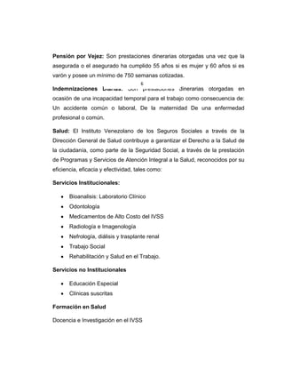 Pensión por Vejez: Son prestaciones dinerarias otorgadas una vez que la
asegurada o el asegurado ha cumplido 55 años si es mujer y 60 años si es
varón y posee un mínimo de 750 semanas cotizadas.
Indemnizaciones Diarias: Son prestaciones dinerarias otorgadas en
ocasión de una incapacidad temporal para el trabajo como consecuencia de:
Un accidente común o laboral, De la maternidad De una enfermedad
profesional o común.
Salud: El Instituto Venezolano de los Seguros Sociales a través de la
Dirección General de Salud contribuye a garantizar el Derecho a la Salud de
la ciudadanía, como parte de la Seguridad Social, a través de la prestación
de Programas y Servicios de Atención Integral a la Salud, reconocidos por su
eficiencia, eficacia y efectividad, tales como:
Servicios Institucionales:
Bioanalisis: Laboratorio Clínico
Odontología
Medicamentos de Alto Costo del IVSS
Radiología e Imagenología
Nefrología, diálisis y trasplante renal
Trabajo Social
Rehabilitación y Salud en el Trabajo.
Servicios no Institucionales
Educación Especial
Clínicas suscritas
Formación en Salud
Docencia e Investigación en el IVSS
6
 