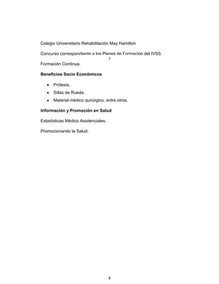Colegio Universitario Rehabilitación May Hamilton
Concurso correspondiente a los Planes de Formación del IVSS.
Formación Continua.
Beneficios Socio Económicos
Prótesis.
Sillas de Rueda.
Material médico quirúrgico, entre otros.
Información y Promoción en Salud
Estadísticas Médico Asistenciales.
Promocionando la Salud.
7
8
 