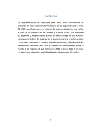 Conclusión
La seguridad social en Venezuela está, hasta ahora, básicamente se
encuentra en manos del Instituto Venezolano de los Seguros Sociales, IVSS.
El IVSS, constituido como un sistema de seguros obligatorios que recibe
aportes de los trabajadores, los patronos y el sector público, fue ampliando
su cobertura y expandiéndose durante un largo período en que funcionó
razonablemente bien. Se organiza de la siguiente manera: el sistema recibe
cotizaciones mensuales y, con ellas, paga las pensiones y jubilaciones de los
beneficiarios, utilizando para eso el sistema de financiamiento sobre la
marcha o de "reparto", lo que significa que todo el dinero llega a un fondo
común y luego es gastado según las obligaciones contraídas año a año.
9
 