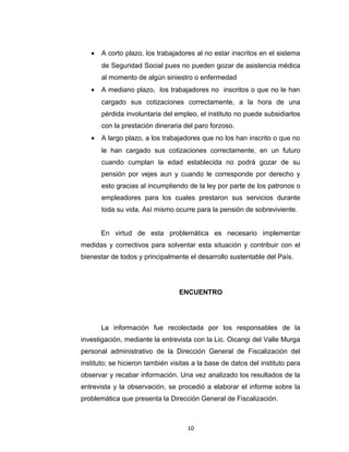afectan la Seguridad Social de sus empleados. Este incumplimiento de
la normativa acarrea consecuencias no solo para ellos a la hora que
son sancionados sino que en igual medida trae consecuencias en corto,
mediano y largo plazo para la población trabajadora como lo son:
•

A corto plazo, los trabajadores al no estar inscritos en el sistema
de Seguridad Social pues no pueden gozar de asistencia médica
al momento de algún siniestro o enfermedad

•

A mediano plazo, los trabajadores no inscritos o que no le han
cargado sus cotizaciones correctamente, a la hora de una
pérdida involuntaria del empleo, el instituto no puede subsidiarlos
con la prestación dineraria del paro forzoso.

•

A largo plazo, a los trabajadores que no los han inscrito o que no
le han cargado sus cotizaciones correctamente, en un futuro
cuando cumplan la edad establecida no podrá gozar de su
pensión por vejes aun y cuando le corresponde por derecho y
esto gracias al incumpliendo de la ley por parte de los patronos o
empleadores para los cuales prestaron sus servicios durante
toda su vida. Así mismo ocurre para la pensión de sobreviviente.
En virtud de esta problemática es necesario implementar

medidas y correctivos para solventar esta situación y contribuir con el
bienestar de todos y principalmente el desarrollo sustentable del País.

ENCUENTRO

10

 