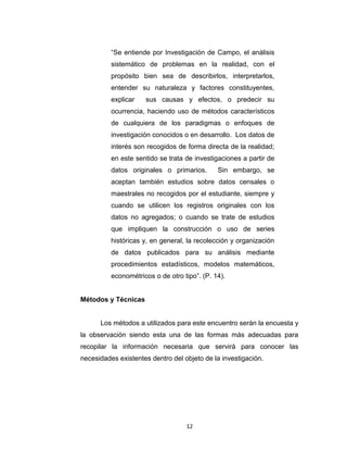 La metodología de esta investigación es “estudio de campo”
porque se ha determinado dentro del “Instituto Venezolano de los
Seguros Sociales las necesidades que tienen los empleadores de tener
conocimiento referente a sus basamentos legales y procedimientos de
fiscalización.
Según la Universidad Pedagógica Experimental Libertador (2003),
“Se entiende por Investigación de Campo, el análisis
sistemático de problemas en la realidad, con el
propósito bien sea de describirlos, interpretarlos,
entender su naturaleza y factores constituyentes,
explicar

sus causas y efectos, o predecir su

ocurrencia, haciendo uso de métodos característicos
de cualquiera de los paradigmas o enfoques de
investigación conocidos o en desarrollo. Los datos de
interés son recogidos de forma directa de la realidad;
en este sentido se trata de investigaciones a partir de
datos originales o primarios.

Sin embargo, se

aceptan también estudios sobre datos censales o
maestrales no recogidos por el estudiante, siempre y
cuando se utilicen los registros originales con los
datos no agregados; o cuando se trate de estudios
que impliquen la construcción o uso de series
históricas y, en general, la recolección y organización
de datos publicados para su análisis mediante
procedimientos estadísticos, modelos matemáticos,
econométricos o de otro tipo”. (P. 14).
Métodos y Técnicas

12

 