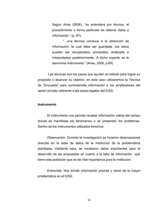 Los métodos a utilizados para este encuentro serán la encuesta y
la observación siendo esta una de las formas más adecuadas para
recopilar la información necesaria que servirá para conocer las
necesidades existentes dentro del objeto de la investigación.
Según Arias (2006), “se entenderá por técnica, el
procedimiento o forma particular de obtener datos o
información.” (p. 67).
“…una técnica conduce a la obtención de
información, la cual debe ser guardada…los datos
pueden ser recuperados, procesado, analizado e
interpretados posteriormente. A dicho soporte se le
denomina instrumento.” (Arias, 2006, p.69)
Las técnicas son los pasos que ayudan al método para lograr su
propósito o alcanzar su objetivo, en este caso utilizaremos la Técnica
de “Encuesta” para suministrarle información a los empleadores del
sector privado referente a las bases legales del IVSS.

Instrumento
El instrumento nos permite recabar información valida del campo
donde se manifiesta los fenómenos o se presentan los problemas.
Dentro de los instrumentos utilizados tenemos:
Observación. Durante la investigación se hicieron observaciones
directas en la base de datos de la Institución de la problemática
planteada; mediante esta, se recabaron datos importantes para el

13

 