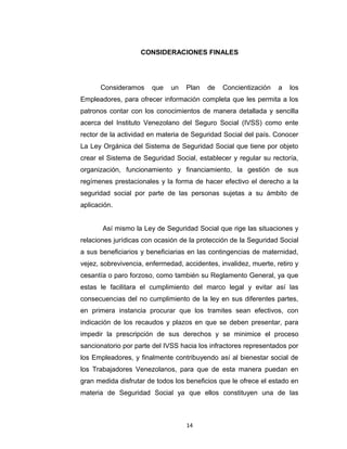 desarrollo de las propuestas en cuanto a la falta de información que
tiene esta población que es de vital importancia para la institución.
Entrevista. Nos brindó información precisa y veraz de la mayor
problemática en el IVSS.
CONSIDERACIONES FINALES

Consideramos

que

un

Plan

de

Concientización

a

los

Empleadores, para ofrecer información completa que les permita a los
patronos contar con los conocimientos de manera detallada y sencilla
acerca del Instituto Venezolano del Seguro Social (IVSS) como ente
rector de la actividad en materia de Seguridad Social del país. Conocer
La Ley Orgánica del Sistema de Seguridad Social que tiene por objeto
crear el Sistema de Seguridad Social, establecer y regular su rectoría,
organización, funcionamiento y financiamiento, la gestión de sus
regímenes prestacionales y la forma de hacer efectivo el derecho a la
seguridad social por parte de las personas sujetas a su ámbito de
aplicación.
Así mismo la Ley de Seguridad Social que rige las situaciones y
relaciones jurídicas con ocasión de la protección de la Seguridad Social
a sus beneficiarios y beneficiarias en las contingencias de maternidad,
vejez, sobrevivencia, enfermedad, accidentes, invalidez, muerte, retiro y
cesantía o paro forzoso, como también su Reglamento General, ya que
estas le facilitara el cumplimiento del marco legal y evitar así las
consecuencias del no cumplimiento de la ley en sus diferentes partes,
en primera instancia procurar que los tramites sean efectivos, con
indicación de los recaudos y plazos en que se deben presentar, para

14

 