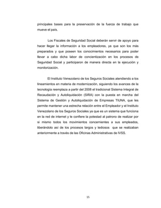 impedir la prescripción de sus derechos y se minimice el proceso
sancionatorio por parte del IVSS hacia los infractores representados por
los Empleadores, y finalmente contribuyendo así al bienestar social de
los Trabajadores Venezolanos, para que de esta manera puedan en
gran medida disfrutar de todos los beneficios que le ofrece el estado en
materia de Seguridad Social ya que ellos constituyen una de las
principales bases para la preservación de la fuerza de trabajo que
mueve el país.
Los Fiscales de Seguridad Social deberán servir de apoyo para
hacer llegar la información a los empleadores, ya que son los más
preparados y que poseen los conocimientos necesarios para poder
llevar a cabo dicha labor de concientización en los procesos de
Seguridad Social y participaron de manera directa en la ejecución y
monitorización.
El Instituto Venezolano de los Seguros Sociales atendiendo a los
lineamientos en materia de modernización, siguiendo los avances de la
tecnología reemplaza a partir del 2008 el tradicional Sistema Integral de
Recaudación y Autoliquidación (SIRA) con la puesta en marcha del
Sistema de Gestión y Autoliquidación de Empresas TIUNA, que les
permite mantener una estrecha relación entre el Empleador y el Instituto
Venezolano de los Seguros Sociales ya que es un sistema que funciona
en la red de internet y le confiere la potestad al patrono de realizar por
si mismo todos los movimientos concernientes a sus empleados,
liberándolo así de los procesos largos y tediosos que se realizaban
anteriormente a través de las Oficinas Administrativas de IVSS.

15

 