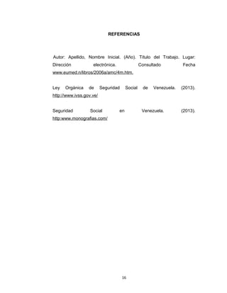 REFERENCIAS

Autor: Apellido, Nombre Inicial. (Año). Título del Trabajo. Lugar:
Dirección

electrónica.

Consultado

Fecha

www.eumed.n/libros/2006a/amc/4m.htm.
Ley

Orgánica

de

Seguridad

Social

de

Venezuela.

(2013).

http://www.ivss.gov.ve/
Seguridad

Social

en

http:www.monografias.com/

16

Venezuela.

(2013).

 