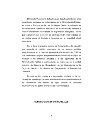 INTRODUCCIÓN

El Instituto Venezolano de los Seguros Sociales atendiendo a los
lineamientos en materia de modernización de la Administración Pública,
así como la Reforma de la Ley del Seguro Social, actualmente se
encuentra en un proceso de adecuación en su estructura y sistemas a
fines de atender las necesidades por la población trabajadora. Por lo
que se pretende dar a conocer los objetivos, visión y las unidades en
las cuales opera el instituto a beneficio de la seguridad social
venezolana.
Por lo tanto el presente informe se fundamenta en la situación
que presenta el instituto venezolano de los seguros sociales
específicamente en la dirección General de Fiscalización del IVSS, la
cual se encuentra adjunta a la presidencia del instituto con el objeto de
fiscalizar a las empresas privadas y a los organismos de la
Administración Pública a nivel nacional, así mismo apoyar la unidad
operativa del Sistema de Recaudación de las Cotizaciones de la
Seguridad Social y del Sistema de Otorgamiento de Prestaciones
Dinerarias.
En este sentido gracias a la información brindada por la Lic.
Oicangi del Valle Murga personal administrativo de la Dirección General
de

Fiscalización

del

instituto

se

logro

conocer

incumplimiento del patrón en materia de seguridad social.

3

el

constante

 