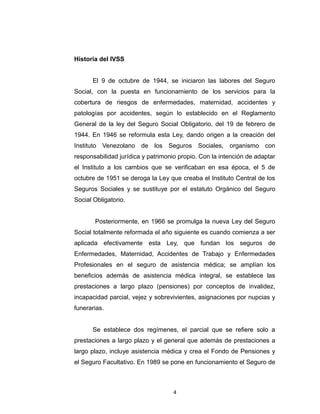 CONSIDERACIONES CONCEPTUALES

Historia del IVSS
El 9 de octubre de 1944, se iniciaron las labores del Seguro
Social, con la puesta en funcionamiento de los servicios para la
cobertura de riesgos de enfermedades, maternidad, accidentes y
patologías por accidentes, según lo establecido en el Reglamento
General de la ley del Seguro Social Obligatorio, del 19 de febrero de
1944. En 1946 se reformula esta Ley, dando origen a la creación del
Instituto Venezolano de los Seguros Sociales, organismo con
responsabilidad jurídica y patrimonio propio. Con la intención de adaptar
el Instituto a los cambios que se verificaban en esa época, el 5 de
octubre de 1951 se deroga la Ley que creaba el Instituto Central de los
Seguros Sociales y se sustituye por el estatuto Orgánico del Seguro
Social Obligatorio.
Posteriormente, en 1966 se promulga la nueva Ley del Seguro
Social totalmente reformada el año siguiente es cuando comienza a ser
aplicada efectivamente esta Ley, que fundan los seguros de
Enfermedades, Maternidad, Accidentes de Trabajo y Enfermedades
Profesionales en el seguro de asistencia médica; se amplían los
beneficios además de asistencia médica integral, se establece las
prestaciones a largo plazo (pensiones) por conceptos de invalidez,
incapacidad parcial, vejez y sobrevivientes, asignaciones por nupcias y
funerarias.

4

 