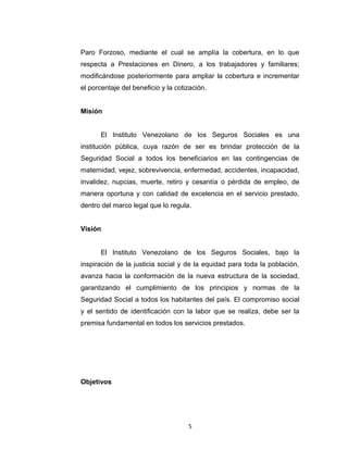 Se establece dos regímenes, el parcial que se refiere solo a
prestaciones a largo plazo y el general que además de prestaciones a
largo plazo, incluye asistencia médica y crea el Fondo de Pensiones y
el Seguro Facultativo. En 1989 se pone en funcionamiento el Seguro de
Paro Forzoso, mediante el cual se amplía la cobertura, en lo que
respecta a Prestaciones en Dinero, a los trabajadores y familiares;
modificándose posteriormente para ampliar la cobertura e incrementar
el porcentaje del beneficio y la cotización.
Misión
El Instituto Venezolano de los Seguros Sociales es una
institución pública, cuya razón de ser es brindar protección de la
Seguridad Social a todos los beneficiarios en las contingencias de
maternidad, vejez, sobrevivencia, enfermedad, accidentes, incapacidad,
invalidez, nupcias, muerte, retiro y cesantía o pérdida de empleo, de
manera oportuna y con calidad de excelencia en el servicio prestado,
dentro del marco legal que lo regula.
Visión
El Instituto Venezolano de los Seguros Sociales, bajo la
inspiración de la justicia social y de la equidad para toda la población,
avanza hacia la conformación de la nueva estructura de la sociedad,
garantizando el cumplimiento de los principios y normas de la
Seguridad Social a todos los habitantes del país. El compromiso social
y el sentido de identificación con la labor que se realiza, debe ser la
premisa fundamental en todos los servicios prestados.

5

 