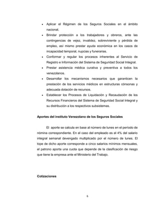Objetivos
•

Aplicar el Régimen de los Seguros Sociales en el ámbito
nacional.

•

Brindar protección a los trabajadores y obreros, ante las
contingencias de vejez, invalidez, sobreviviente y pérdida de
empleo, así mismo prestar ayuda económica en los casos de
incapacidad temporal, nupcias y funerarias.

•

Conformar y regular los procesos inherentes al Servicio de
Registro e Información del Sistema de Seguridad Social Integral.

•

Prestar asistencia médica curativa y preventiva a todos los
venezolanos.

•

Desarrollar los mecanismos necesarios que garanticen la
prestación de los servicios médicos en estructuras cónsonas y
adecuada dotación de recursos.

•

Establecer los Procesos de Liquidación y Recaudación de los
Recursos Financieros del Sistema de Seguridad Social Integral y
su distribución a los respectivos subsistemas.

Aportes del instituto Venezolano de los Seguros Sociales
El aporte se calcula en base al número de lunes en el período de
nómina correspondiente. En el caso del empleado es el 4% del salario
integral semanal devengado multiplicado por el número de lunes. El
tope de dicho aporte corresponde a cinco salarios mínimos mensuales,
el patrono aporta una cuota que depende de la clasificación de riesgo
que tiene la empresa ante el Ministerio del Trabajo.

6

 