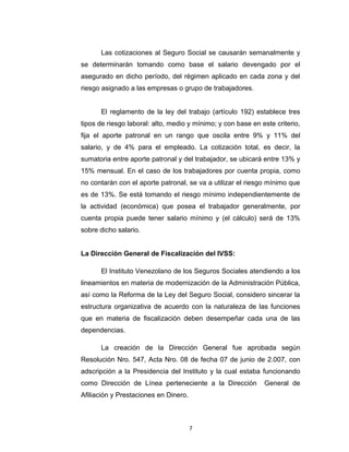 Cotizaciones
Las cotizaciones al Seguro Social se causarán semanalmente y
se determinarán tomando como base el salario devengado por el
asegurado en dicho período, del régimen aplicado en cada zona y del
riesgo asignado a las empresas o grupo de trabajadores.
El reglamento de la ley del trabajo (artículo 192) establece tres
tipos de riesgo laboral: alto, medio y mínimo; y con base en este criterio,
fija el aporte patronal en un rango que oscila entre 9% y 11% del
salario, y de 4% para el empleado. La cotización total, es decir, la
sumatoria entre aporte patronal y del trabajador, se ubicará entre 13% y
15% mensual. En el caso de los trabajadores por cuenta propia, como
no contarán con el aporte patronal, se va a utilizar el riesgo mínimo que
es de 13%. Se está tomando el riesgo mínimo independientemente de
la actividad (económica) que posea el trabajador generalmente, por
cuenta propia puede tener salario mínimo y (el cálculo) será de 13%
sobre dicho salario.
La Dirección General de Fiscalización del IVSS:
El Instituto Venezolano de los Seguros Sociales atendiendo a los
lineamientos en materia de modernización de la Administración Pública,
así como la Reforma de la Ley del Seguro Social, considero sincerar la
estructura organizativa de acuerdo con la naturaleza de las funciones
que en materia de fiscalización deben desempeñar cada una de las
dependencias.

7

 