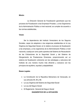 La creación de la Dirección General fue aprobada según
Resolución Nro. 547, Acta Nro. 08 de fecha 07 de junio de 2.007, con
adscripción a la Presidencia del Instituto y la cual estaba funcionando
como Dirección de Línea perteneciente a la Dirección

General de

Afiliación y Prestaciones en Dinero.
Misión
La Dirección General de Fiscalización garantizara que los
procesos de Fiscalización a las Empresas Privadas y a los Organismos
de la Administración Pública a nivel nacional, se cumplan de acuerdo a
las normas establecidas.
Visión
Ser la dependencia del Instituto Venezolano de los Seguros
Sociales, capaz de adaptarse a las exigencias establecidas en la Ley
Orgánica de Seguridad Social, en lo relativo al proceso de fiscalización
a las empresas y a los organismos de la Administración Pública a nivel
nacional y coadyuvar como parte operativa del Sistema de Recaudación
de las Cotizaciones de la Seguridad Social y del Sistema de
Otorgamiento de Prestaciones Dinerarias, proporcionando así un
sistema de fiscalización coherente con las estrategias y estructura del
Instituto de una manera mucha más eficiente y exclusiva con los
principios de equilibrio, equidad y adaptabilidad.
Bases Legales
•

La Constitución de la Republica Bolivariana de Venezuela, en
sus artículos 84, 85 y 86.

8

 
