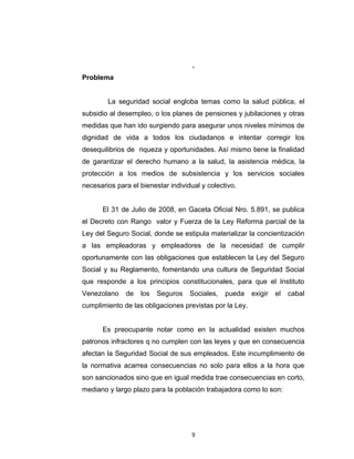 •

La Ley Orgánica del Sistema de Seguridad Social

•

La Ley del Seguro Social

•

El Reglamento General del Seguro Social
DIAGNÓSTICO DE LA SITUACIÓN
.

Problema
La seguridad social engloba temas como la salud pública, el
subsidio al desempleo, o los planes de pensiones y jubilaciones y otras
medidas que han ido surgiendo para asegurar unos niveles mínimos de
dignidad de vida a todos los ciudadanos e intentar corregir los
desequilibrios de riqueza y oportunidades. Así mismo tiene la finalidad
de garantizar el derecho humano a la salud, la asistencia médica, la
protección a los medios de subsistencia y los servicios sociales
necesarios para el bienestar individual y colectivo.
El 31 de Julio de 2008, en Gaceta Oficial Nro. 5.891, se publica
el Decreto con Rango valor y Fuerza de la Ley Reforma parcial de la
Ley del Seguro Social, donde se estipula materializar la concientización
a las empleadoras y empleadores de la necesidad de cumplir
oportunamente con las obligaciones que establecen la Ley del Seguro
Social y su Reglamento, fomentando una cultura de Seguridad Social
que responde a los principios constitucionales, para que el Instituto
Venezolano

de

los

Seguros

Sociales,

pueda

exigir

el

cabal

cumplimiento de las obligaciones previstas por la Ley.
Es preocupante notar como en la actualidad existen muchos
patronos infractores q no cumplen con las leyes y que en consecuencia

9

 