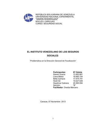 REPÚBLICA BOLIVARIANA DE VENEZUELA
UNIVERSIDAD NACIONAL EXPERIMENTAL

“SIMÓN RODRÍGUEZ”
NÚCLEO: CARICUAO
CURSO: SEGURIDAD SOCIAL

EL INSTITUTO VENEZOLANO DE LOS SEGUROS
SOCIALES
¨Problemática en la Dirección General de Fiscalización¨

Participantes:
Nº Cédula
Darwin Gracia
13.483.881
Liana Matos
16.660.154
Betty Campos
17.474.741
Heidi Gil
19.027.028
Haydimar Cabrera
20.365.594
Sección:
“B”
Facilitador: Oneida Marcano

Caracas, 07 Noviembre 2013

1

 