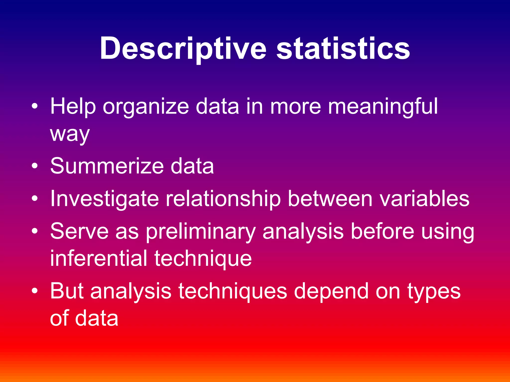 Descriptive statistics
• Help organize data in more meaningful
way
• Summerize data
• Investigate relationship between variables
• Serve as preliminary analysis before using
inferential technique
• But analysis techniques depend on types
of data
 