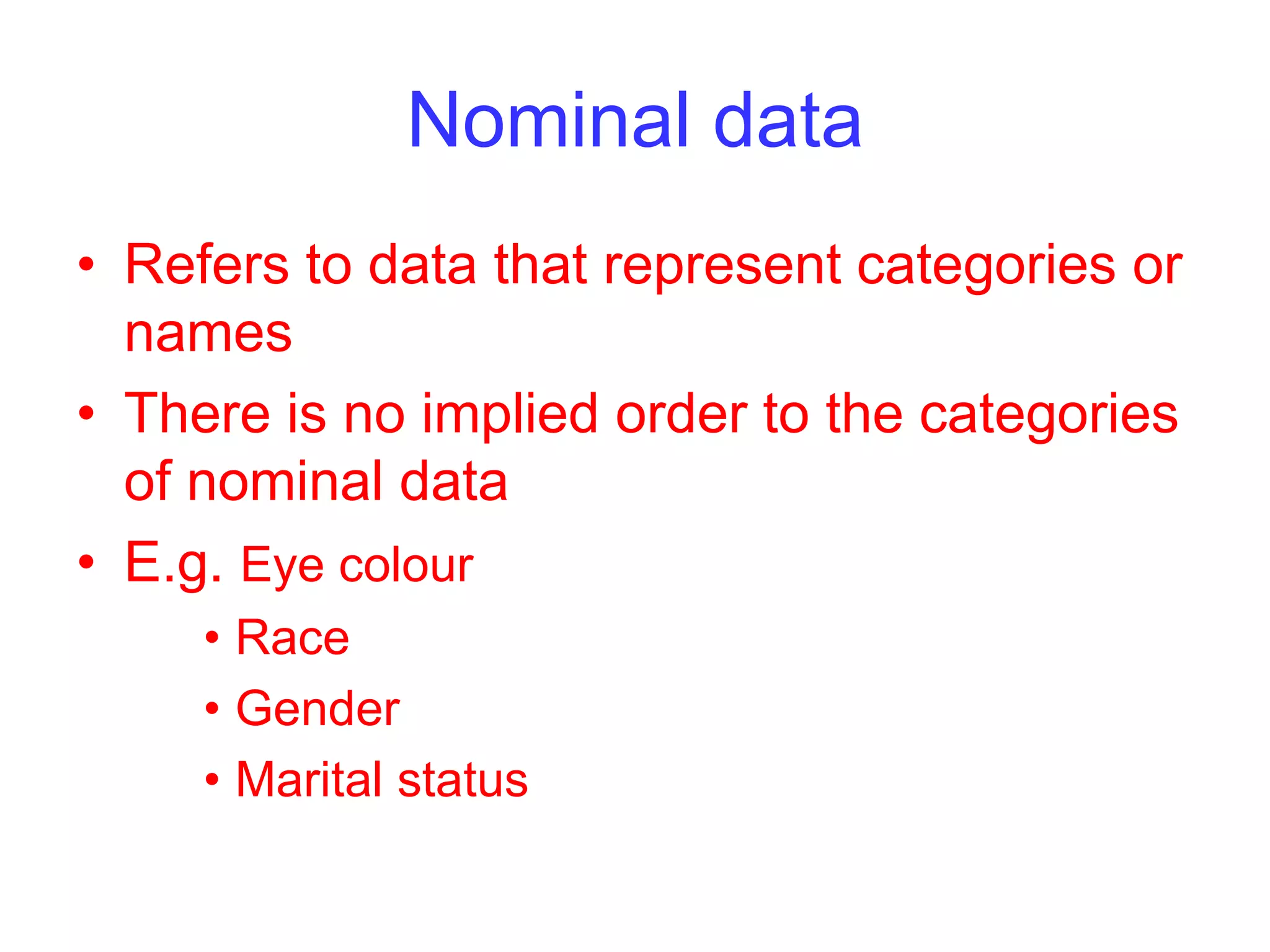 Nominal data
• Refers to data that represent categories or
names
• There is no implied order to the categories
of nominal data
• E.g. Eye colour
• Race
• Gender
• Marital status
 