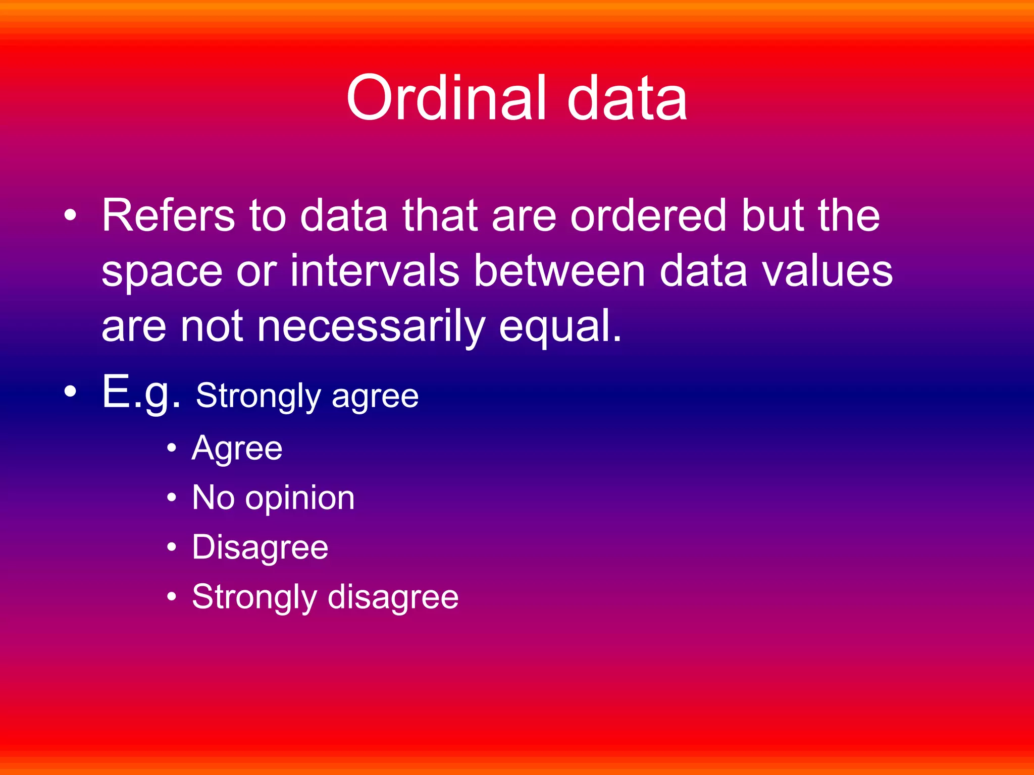 Ordinal data
• Refers to data that are ordered but the
space or intervals between data values
are not necessarily equal.
• E.g. Strongly agree
• Agree
• No opinion
• Disagree
• Strongly disagree
 