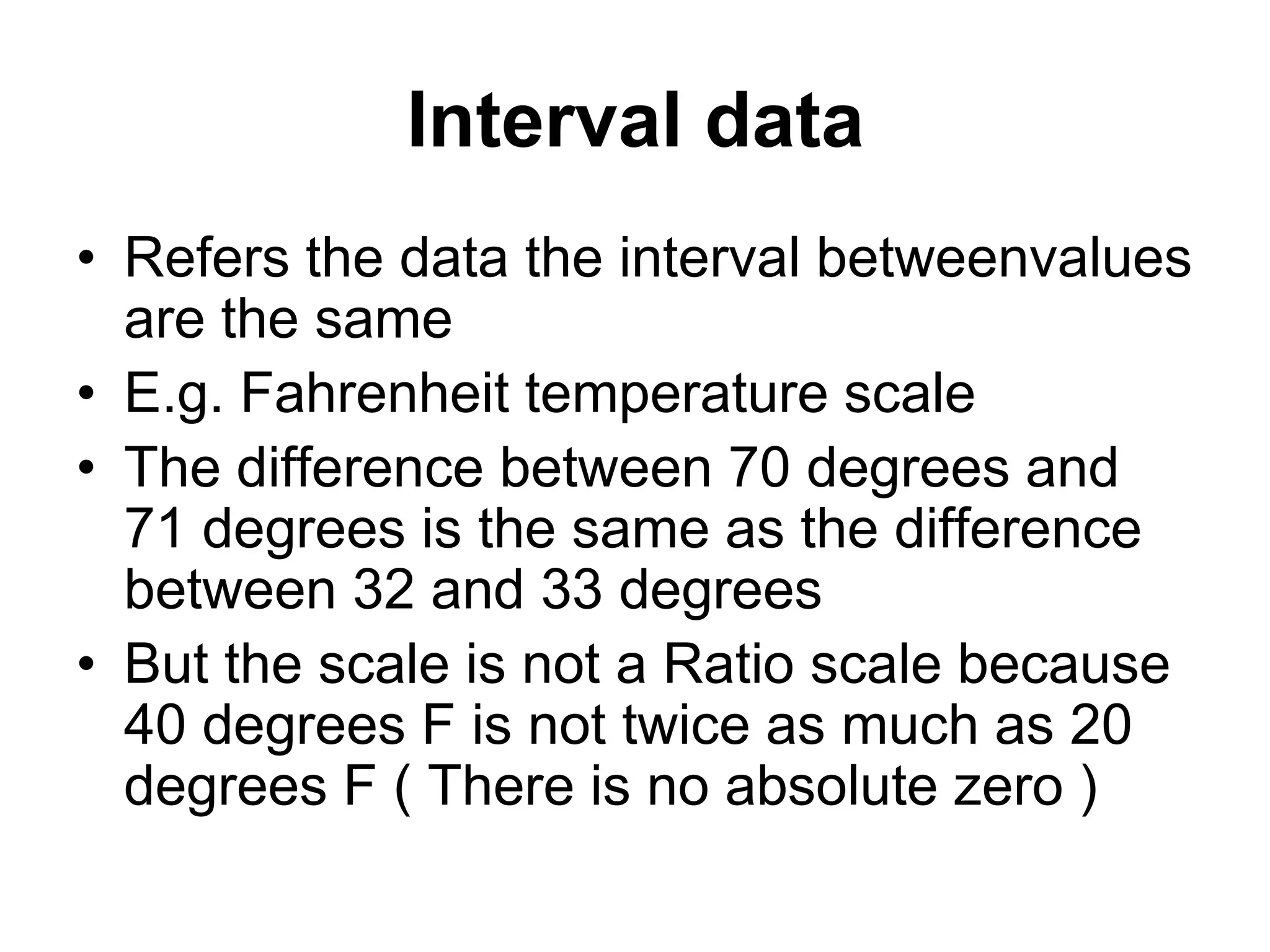 Interval data
• Refers the data the interval betweenvalues
are the same
• E.g. Fahrenheit temperature scale
• The difference between 70 degrees and
71 degrees is the same as the difference
between 32 and 33 degrees
• But the scale is not a Ratio scale because
40 degrees F is not twice as much as 20
degrees F ( There is no absolute zero )
 